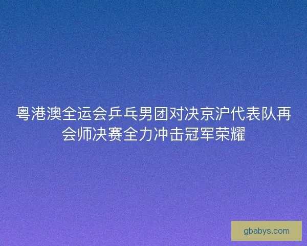 粤港澳全运会乒乓男团对决京沪代表队再会师决赛全力冲击冠军荣耀