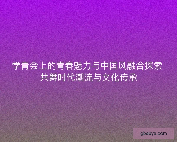 学青会上的青春魅力与中国风融合探索 共舞时代潮流与文化传承