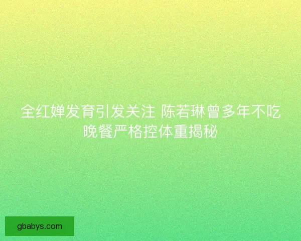 全红婵发育引发关注 陈若琳曾多年不吃晚餐严格控体重揭秘