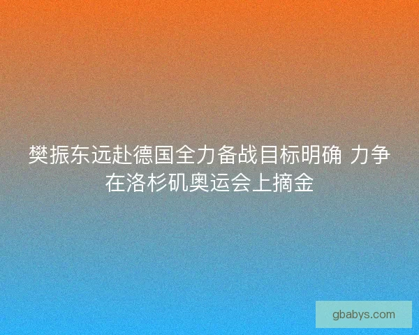 樊振东远赴德国全力备战目标明确 力争在洛杉矶奥运会上摘金